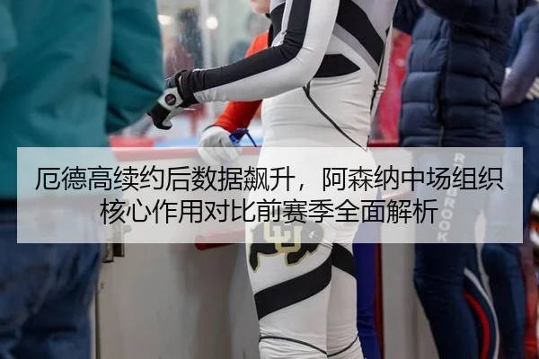 厄德高续约后数据飙升，阿森纳中场组织核心作用对比前赛季全面解析