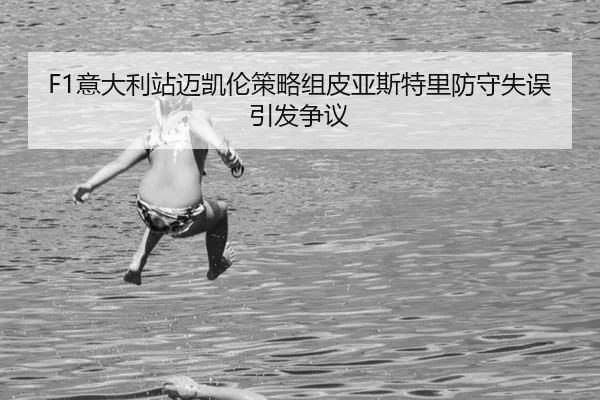 F1意大利站迈凯伦策略组皮亚斯特里防守失误引发争议