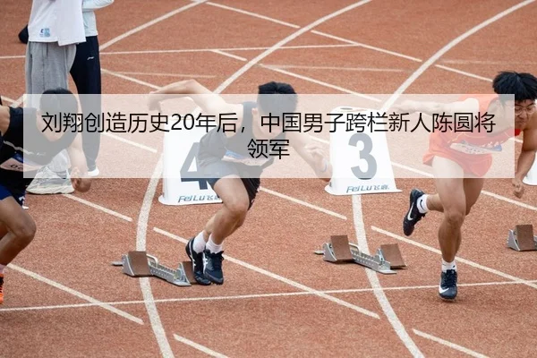 刘翔创造历史20年后，中国男子跨栏新人陈圆将领军