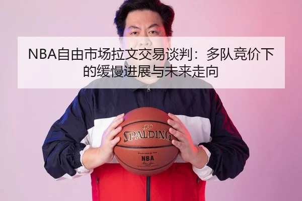 NBA自由市场拉文交易谈判：多队竞价下的缓慢进展与未来走向