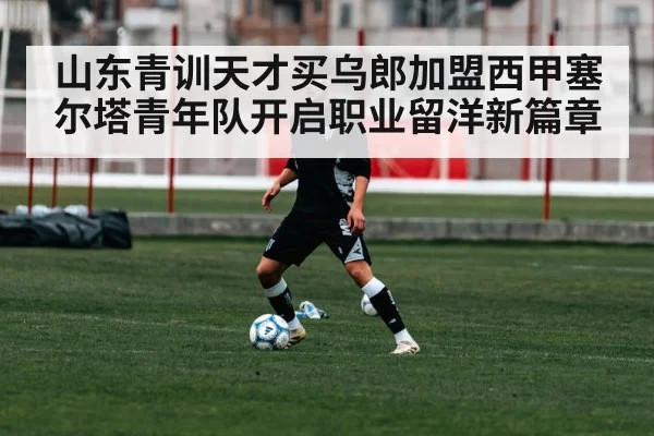 山东青训天才买乌郎加盟西甲塞尔塔青年队开启职业留洋新篇章